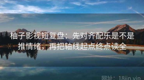 柚子影视短复盘：先对齐配乐是不是推情绪，再把轴线起点终点读全