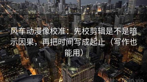 风车动漫像校准：先校剪辑是不是暗示因果，再把时间写成起止（写作也能用）