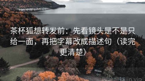 茶杯狐想转发前：先看镜头是不是只给一面，再把字幕改成描述句（读完更清楚）