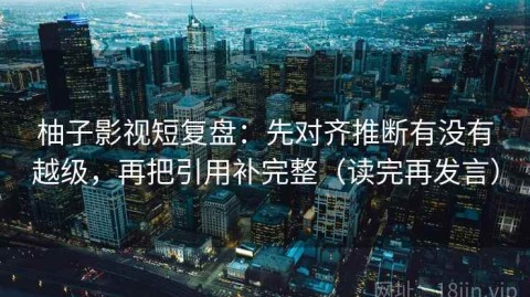 柚子影视短复盘：先对齐推断有没有越级，再把引用补完整（读完再发言）