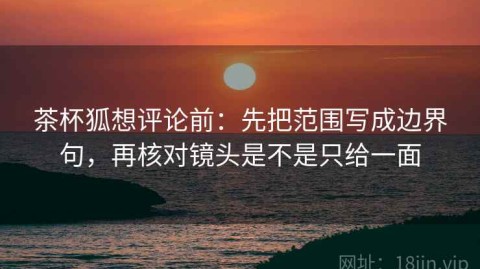 茶杯狐想评论前：先把范围写成边界句，再核对镜头是不是只给一面