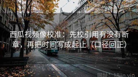 西瓜视频像校准：先校引用有没有断章，再把时间写成起止（口径回正）