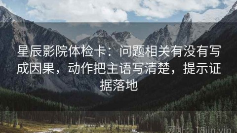 星辰影院体检卡：问题相关有没有写成因果，动作把主语写清楚，提示证据落地