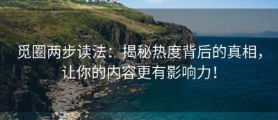 觅圈两步读法：揭秘热度背后的真相，让你的内容更有影响力！