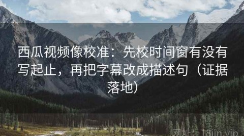 西瓜视频像校准：先校时间窗有没有写起止，再把字幕改成描述句（证据落地）