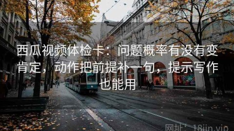 西瓜视频体检卡：问题概率有没有变肯定，动作把前提补一句，提示写作也能用