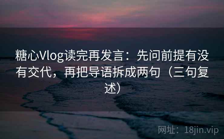 糖心Vlog读完再发言：先问前提有没有交代，再把导语拆成两句（三句复述）