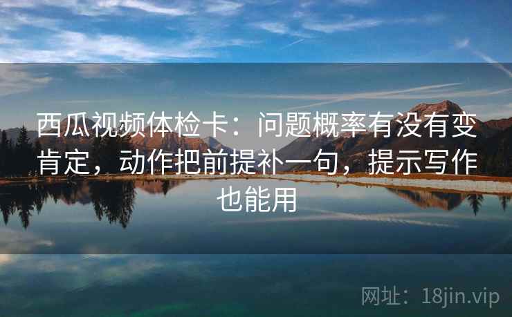 西瓜视频体检卡：问题概率有没有变肯定，动作把前提补一句，提示写作也能用