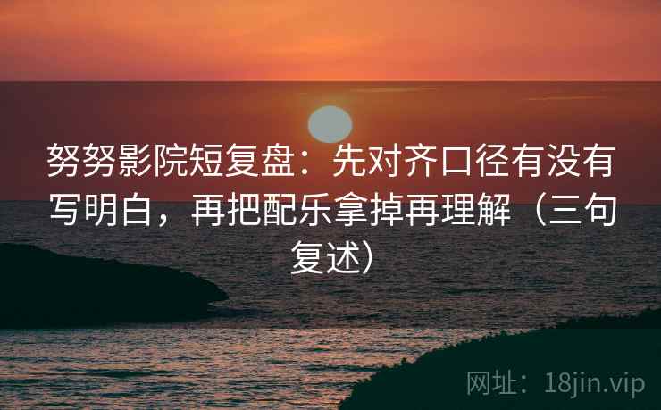 努努影院短复盘:先对齐口径有没有写明白,再把配乐拿掉再理解(三句复述) 努努影院短复盘:先对齐口径有没有写明白,再把配乐拿掉再理解(三句复述)