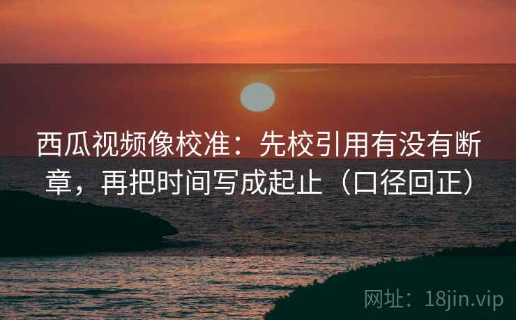 西瓜视频像校准：先校引用有没有断章，再把时间写成起止（口径回正）