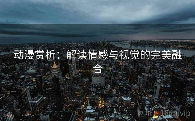 动漫赏析:解读情感与视觉的完美融合 动漫赏析:解读情感与视觉的完美融合