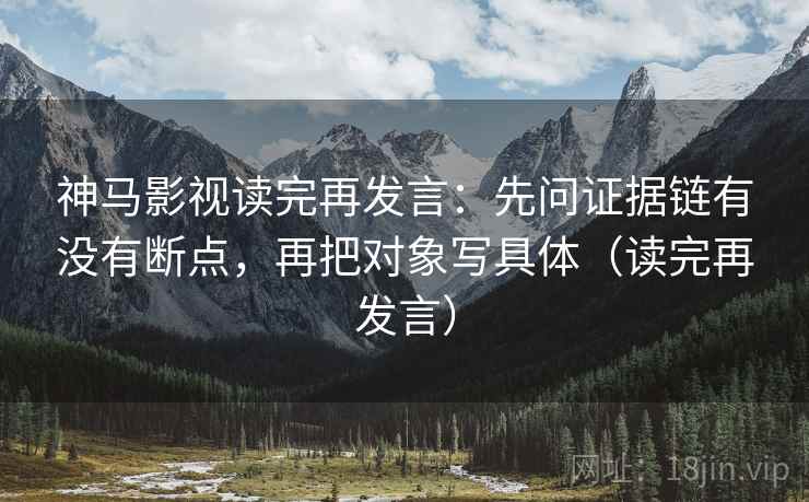 神马影视读完再发言：先问证据链有没有断点，再把对象写具体（读完再发言）