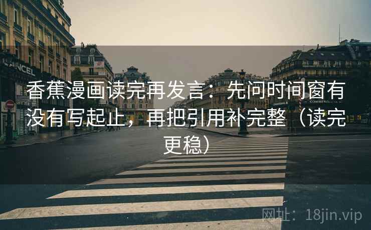 香蕉漫画读完再发言：先问时间窗有没有写起止，再把引用补完整（读完更稳）