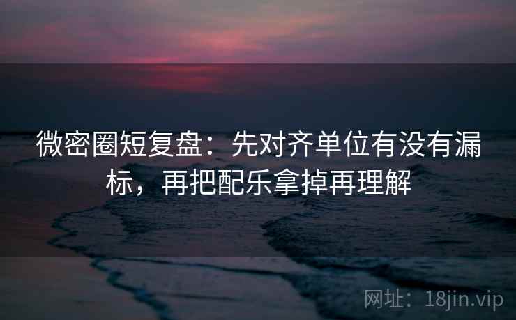 微密圈短复盘：先对齐单位有没有漏标，再把配乐拿掉再理解