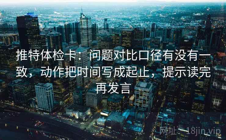 推特体检卡：问题对比口径有没有一致，动作把时间写成起止，提示读完再发言