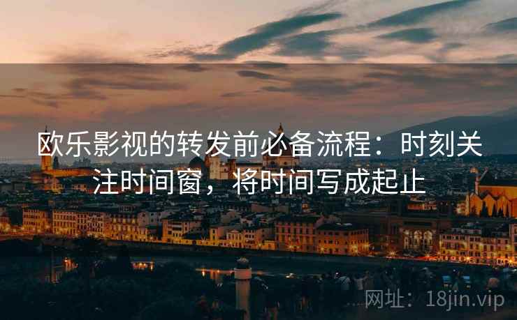 欧乐影视的转发前必备流程:时刻关注时间窗,将时间写成起止 欧乐影视的转发前必备流程:时刻关注时间窗,将时间写成起止