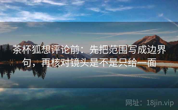 茶杯狐想评论前：先把范围写成边界句，再核对镜头是不是只给一面