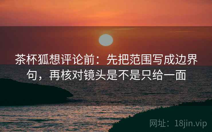 茶杯狐想评论前：先把范围写成边界句，再核对镜头是不是只给一面