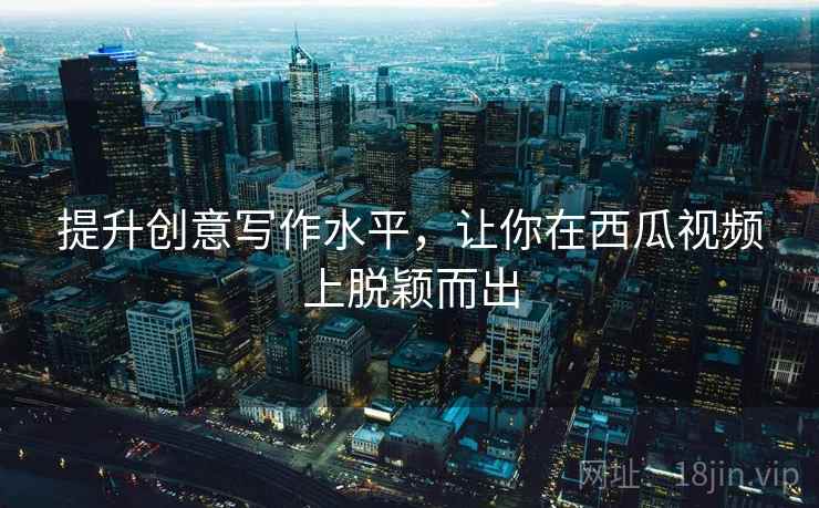 提升创意写作水平,让你在西瓜视频上脱颖而出 提升创意写作水平,让你在西瓜视频上脱颖而出