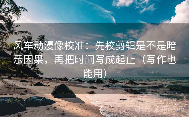 风车动漫像校准：先校剪辑是不是暗示因果，再把时间写成起止（写作也能用）