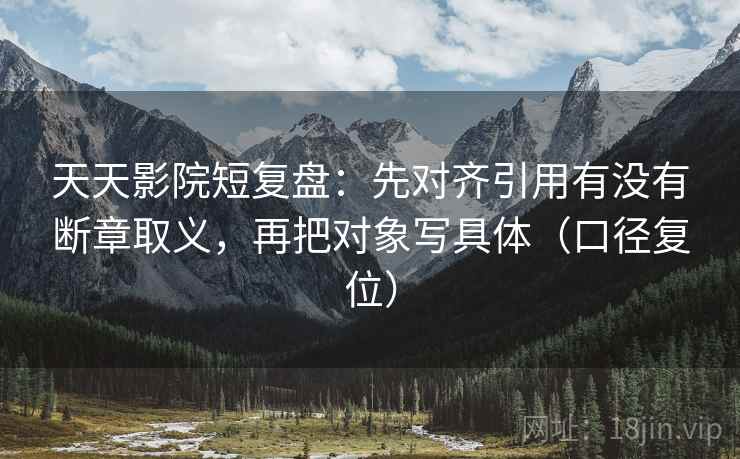 天天影院短复盘：先对齐引用有没有断章取义，再把对象写具体（口径复位）
