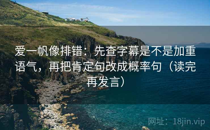 爱一帆像排错：先查字幕是不是加重语气，再把肯定句改成概率句（读完再发言）