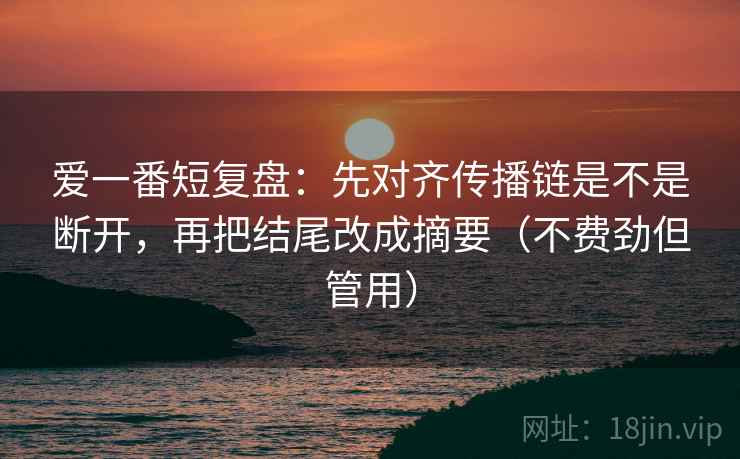 爱一番短复盘：先对齐传播链是不是断开，再把结尾改成摘要（不费劲但管用）