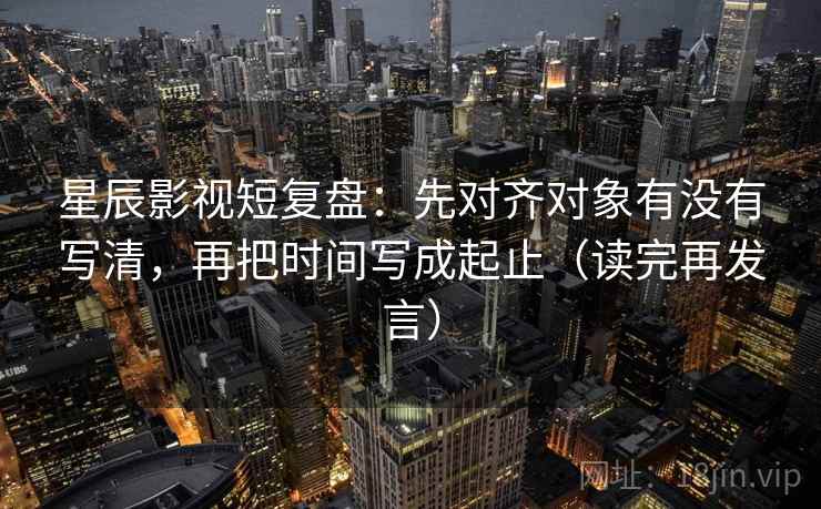 星辰影视短复盘：先对齐对象有没有写清，再把时间写成起止（读完再发言）