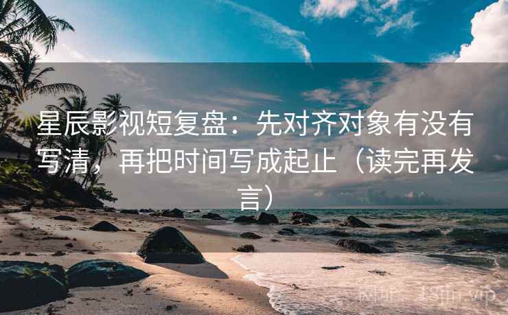 星辰影视短复盘：先对齐对象有没有写清，再把时间写成起止（读完再发言）