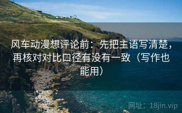 风车动漫想评论前:先把主语写清楚,再核对对比口径有没有一致(写作也能用) 风车动漫想评论前:先把主语写清楚,再核对对比口径有没有一致(写作也能用)