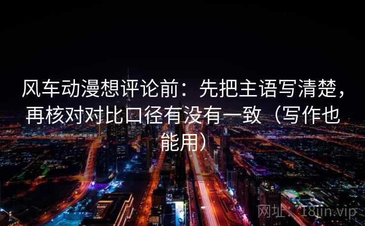 风车动漫想评论前:先把主语写清楚,再核对对比口径有没有一致(写作也能用) 风车动漫想评论前:先把主语写清楚,再核对对比口径有没有一致(写作也能用)