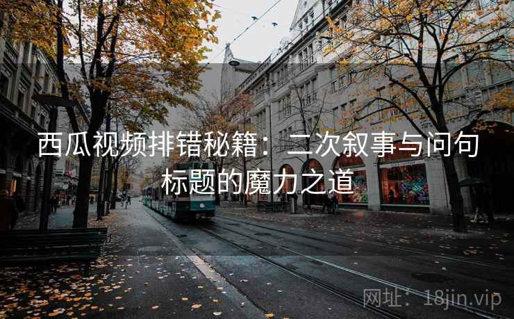 西瓜视频排错秘籍：二次叙事与问句标题的魔力之道