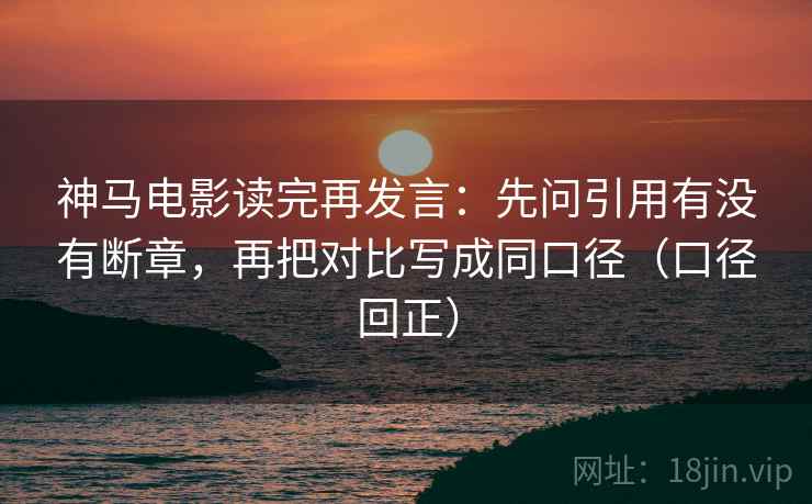 神马电影读完再发言：先问引用有没有断章，再把对比写成同口径（口径回正）