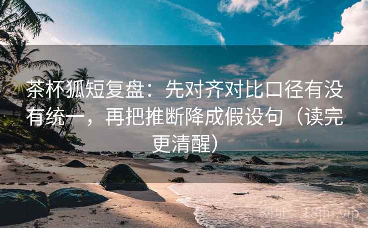 茶杯狐短复盘：先对齐对比口径有没有统一，再把推断降成假设句（读完更清醒）