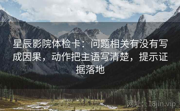 星辰影院体检卡:问题相关有没有写成因果,动作把主语写清楚,提示证据落地 星辰影院体检卡:问题相关有没有写成因果,动作把主语写清楚,提示证据落地