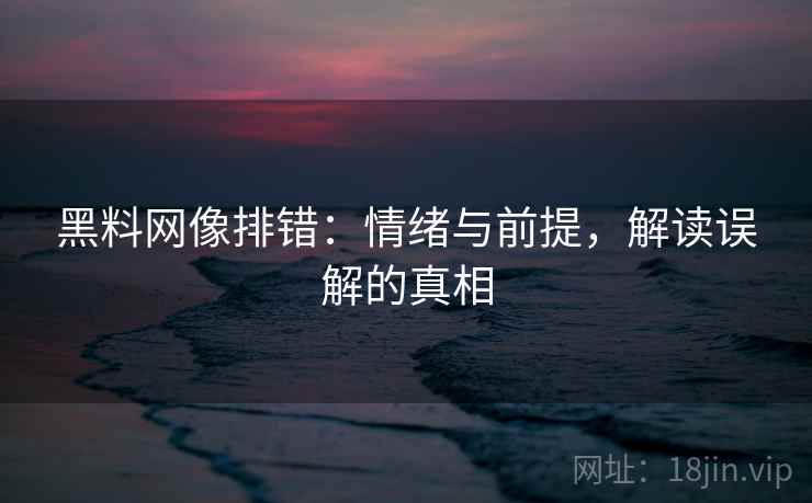 黑料网像排错:情绪与前提,解读误解的真相 黑料网像排错:情绪与前提,解读误解的真相