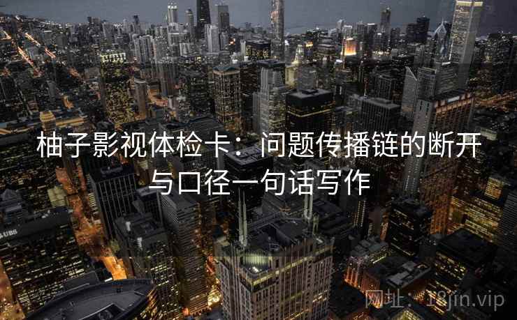 柚子影视体检卡:问题传播链的断开与口径一句话写作 柚子影视体检卡:问题传播链的断开与口径一句话写作