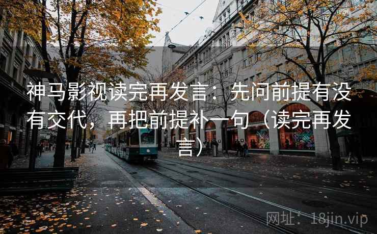 神马影视读完再发言:先问前提有没有交代,再把前提补一句(读完再发言) 神马影视读完再发言:先问前提有没有交代,再把前提补一句(读完再发言)