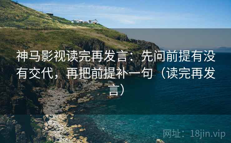 神马影视读完再发言:先问前提有没有交代,再把前提补一句(读完再发言) 神马影视读完再发言:先问前提有没有交代,再把前提补一句(读完再发言)
