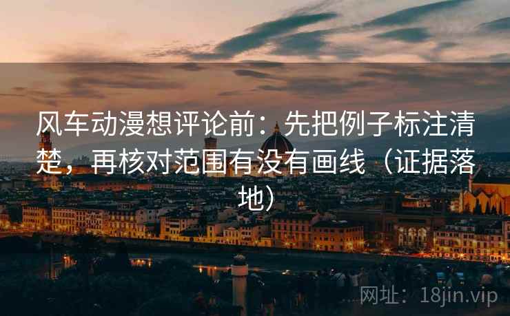 风车动漫想评论前：先把例子标注清楚，再核对范围有没有画线（证据落地）
