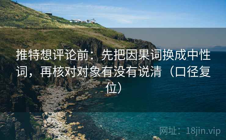 推特想评论前:先把因果词换成中性词,再核对对象有没有说清(口径复位) 推特想评论前:先把因果词换成中性词,再核对对象有没有说清(口径复位)