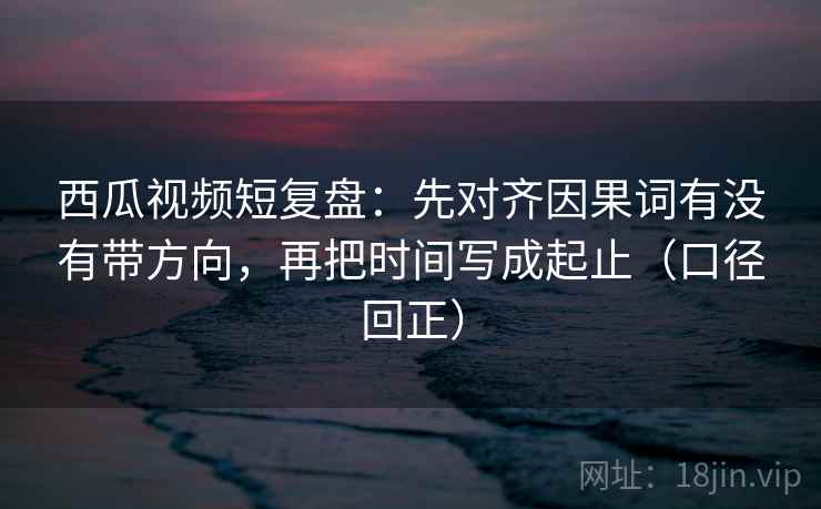 西瓜视频短复盘:先对齐因果词有没有带方向,再把时间写成起止(口径回正) 西瓜视频短复盘:先对齐因果词有没有带方向,再把时间写成起止(口径回正)