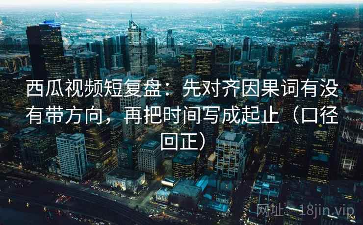 西瓜视频短复盘:先对齐因果词有没有带方向,再把时间写成起止(口径回正) 西瓜视频短复盘:先对齐因果词有没有带方向,再把时间写成起止(口径回正)
