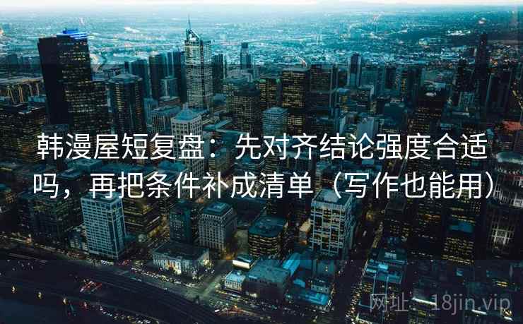 韩漫屋短复盘：先对齐结论强度合适吗，再把条件补成清单（写作也能用）