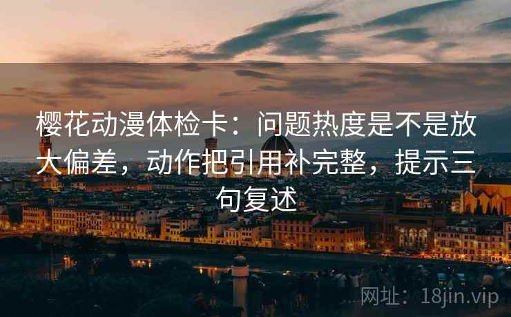 樱花动漫体检卡:问题热度是不是放大偏差,动作把引用补完整,提示三句复述 樱花动漫体检卡:问题热度是不是放大偏差,动作把引用补完整,提示三句复述