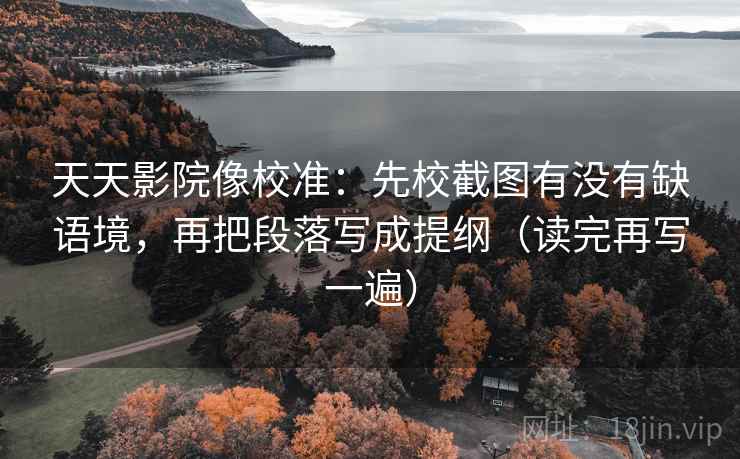 天天影院像校准：先校截图有没有缺语境，再把段落写成提纲（读完再写一遍）