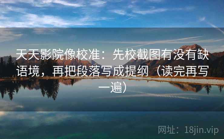 天天影院像校准：先校截图有没有缺语境，再把段落写成提纲（读完再写一遍）