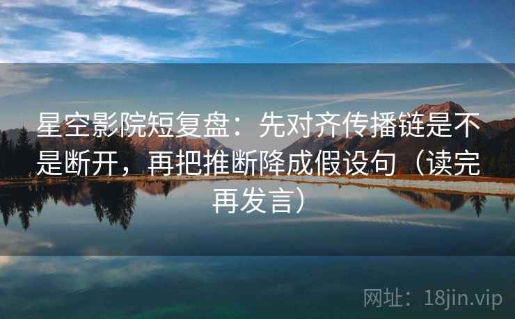 星空影院短复盘:先对齐传播链是不是断开,再把推断降成假设句(读完再发言) 星空影院短复盘:先对齐传播链是不是断开,再把推断降成假设句(读完再发言)
