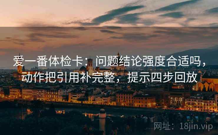 爱一番体检卡:问题结论强度合适吗,动作把引用补完整,提示四步回放 爱一番体检卡:问题结论强度合适吗,动作把引用补完整,提示四步回放